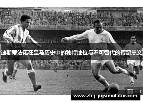 迪斯蒂法诺在皇马历史中的独特地位与不可替代的传奇意义