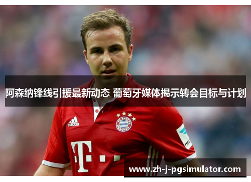 阿森纳锋线引援最新动态 葡萄牙媒体揭示转会目标与计划