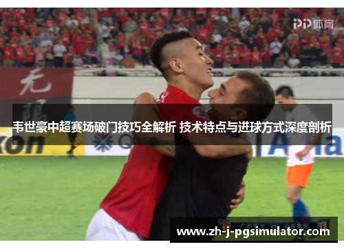 韦世豪中超赛场破门技巧全解析 技术特点与进球方式深度剖析