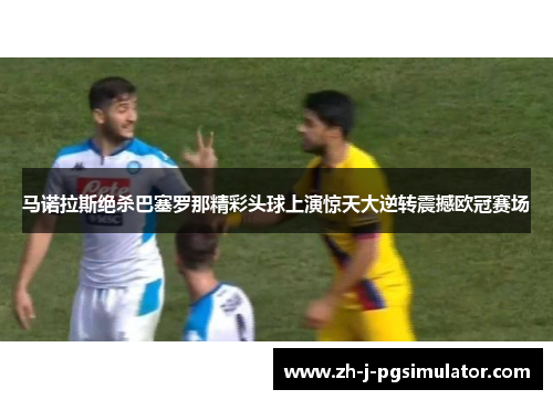 马诺拉斯绝杀巴塞罗那精彩头球上演惊天大逆转震撼欧冠赛场