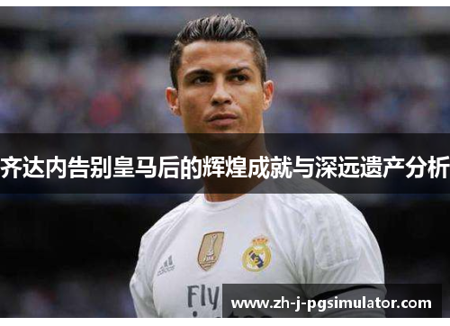 齐达内告别皇马后的辉煌成就与深远遗产分析