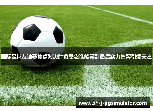 国际足球友谊赛焦点对决胜负悬念谁能笑到最后实力博弈引爆关注